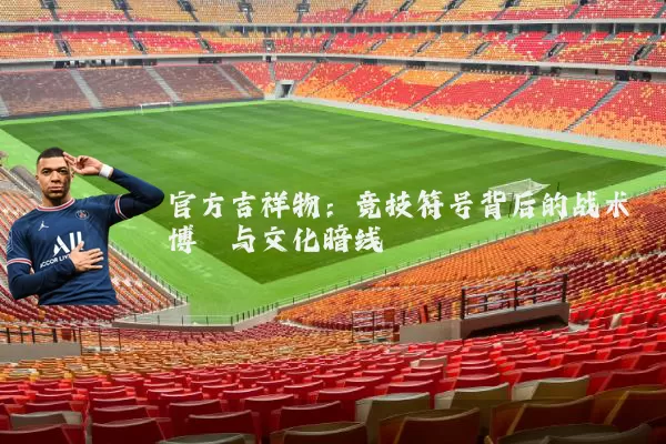 官方吉祥物:竞技符号背后的战术博弈与文化暗线